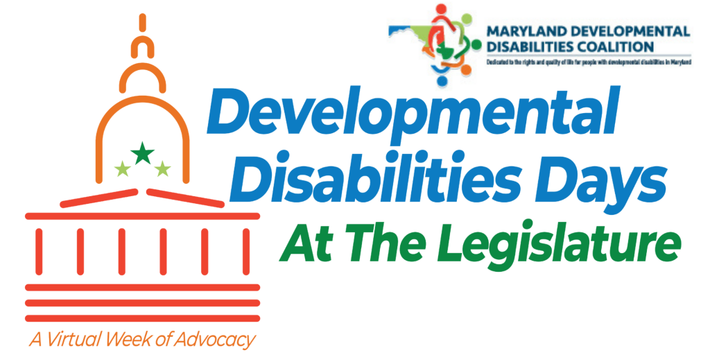 Image of a stick built Capitol building with an orange dome, 3 green stars, and a dark red frame. Under the building are the words, in a matching dark red, "A Virtual Week of Advocacy". To the right are the words "Developmental Disabilities Days" in blue, followed by "At the Legislature" in green. In the top right corner is the Maryland Developmental Disabilities Coalition logo. It is an outline of the state of Maryland, with the regions represented by blue, green, orange, and pea green. Over top of the outline of the state is a circle of stick figure cartoon characters in matching colors.